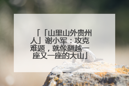 「山里山外贵州人」谢小军：攻克难题，就像翻越一座又一座的大山