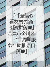 「强信心 看发展·招商引资拼落地」金昌市金川区：“全周期服务”助推项目落地