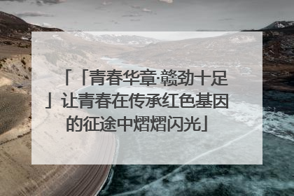 「青春华章·赣劲十足」让青春在传承红色基因的征途中熠熠闪光