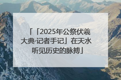 「2025年公祭伏羲大典·记者手记」在天水 听见历史的脉搏