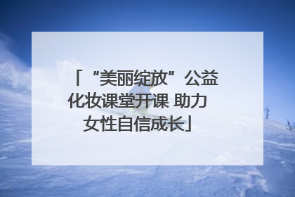 “美丽绽放”公益化妆课堂开课 助力女性自信成长
