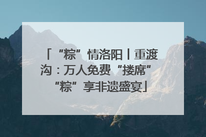 “粽”情洛阳丨重渡沟：万人免费“搂席” “粽”享非遗盛宴