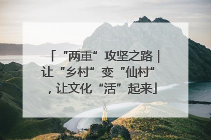 “两重”攻坚之路｜让“乡村”变“仙村”，让文化“活”起来
