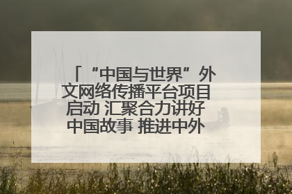 “中国与世界”外文网络传播平台项目启动 汇聚合力讲好中国故事 推进中外文明交流互鉴