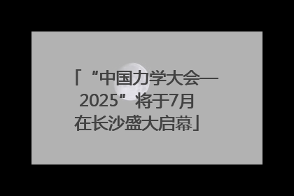 “中国力学大会—2025”将于7月在长沙盛大启幕