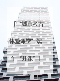 “城市考古体验课堂”端午“开课”