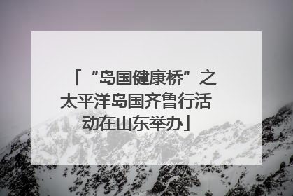 “岛国健康桥”之太平洋岛国齐鲁行活动在山东举办