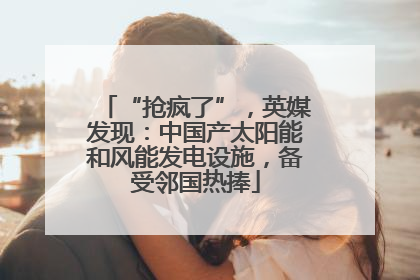 “抢疯了”，英媒发现：中国产太阳能和风能发电设施，备受邻国热捧