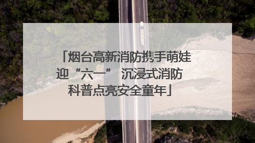 烟台高新消防携手萌娃迎“六一” 沉浸式消防科普点亮安全童年
