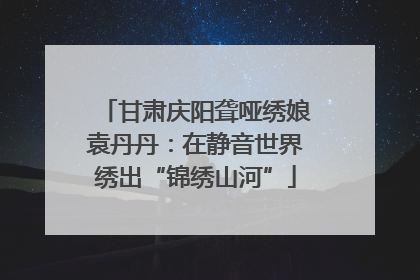 甘肃庆阳聋哑绣娘袁丹丹：在静音世界绣出“锦绣山河”