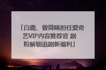 白鹿、曾舜晞担任爱奇艺VIP内容推荐官 剧粉解锁追剧新福利