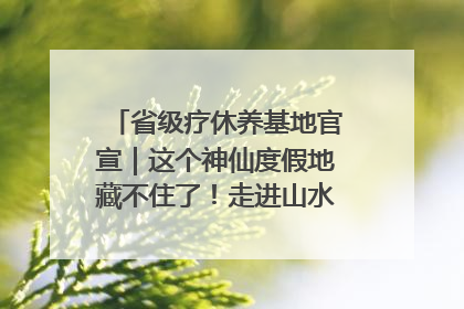省级疗休养基地官宣｜这个神仙度假地藏不住了！走进山水秘境 开启一场野奢度假之旅！