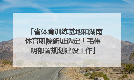 省体育训练基地和湖南体育职院新址选定！毛伟明部署规划建设工作