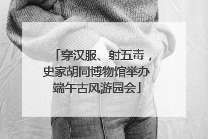 穿汉服、射五毒，史家胡同博物馆举办端午古风游园会