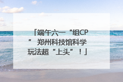 端午六一“组CP” 郑州科技馆科学玩法超“上头”！
