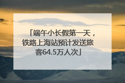 端午小长假第一天，铁路上海站预计发送旅客64.5万人次