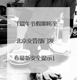 端午节假期将至 北京交管部门发布最新安全提示