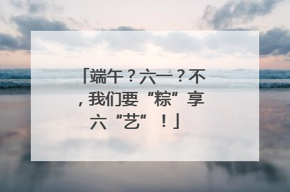 端午？六一？不，我们要“粽”享六“艺”！