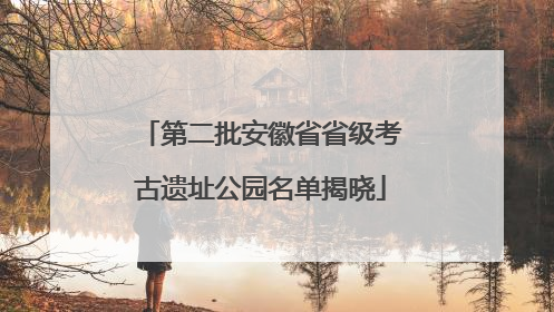 第二批安徽省省级考古遗址公园名单揭晓