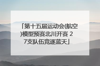 第十五届运动会(航空)模型预赛北川开赛 27支队伍竞逐蓝天