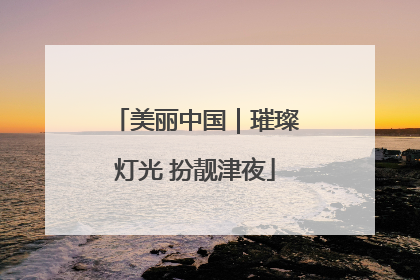 美丽中国｜璀璨灯光 扮靓津夜