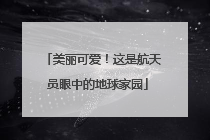 美丽可爱！这是航天员眼中的地球家园