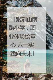 紫荆山南路小学：职业体验绘童心 六一实践向未来