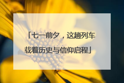 七一前夕，这趟列车载着历史与信仰启程
