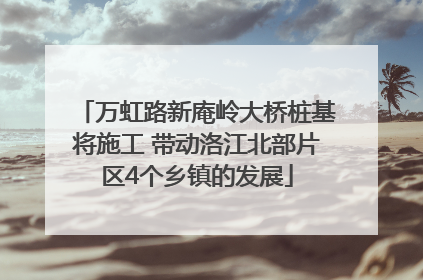 万虹路新庵岭大桥桩基将施工 带动洛江北部片区4个乡镇的发展