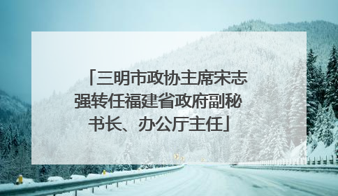 三明市政协主席宋志强转任福建省政府副秘书长、办公厅主任