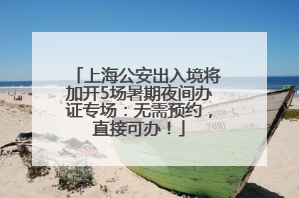 上海公安出入境将加开5场暑期夜间办证专场：无需预约，直接可办！