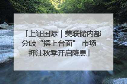 上证国际｜美联储内部分歧“摆上台面” 市场押注秋季开启降息