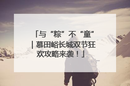 与“粽”不“童”｜慕田峪长城双节狂欢攻略来袭！