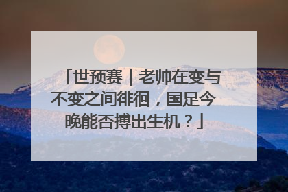 世预赛｜老帅在变与不变之间徘徊，国足今晚能否搏出生机？