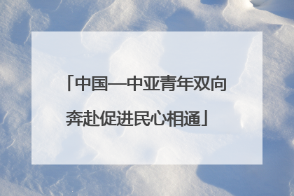 中国—中亚青年双向奔赴促进民心相通