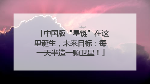 中国版“星链”在这里诞生，未来目标：每一天半造一颗卫星！