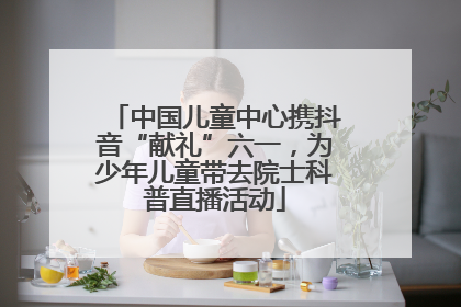 中国儿童中心携抖音“献礼”六一，为少年儿童带去院士科普直播活动