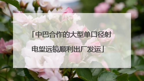 中巴合作的大型单口径射电望远镜顺利出厂发运