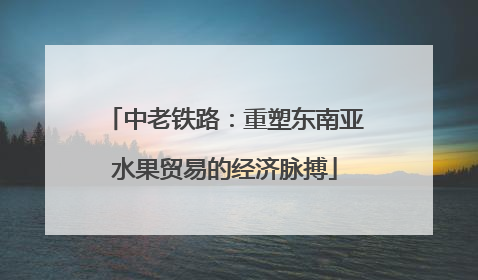 中老铁路：重塑东南亚水果贸易的经济脉搏