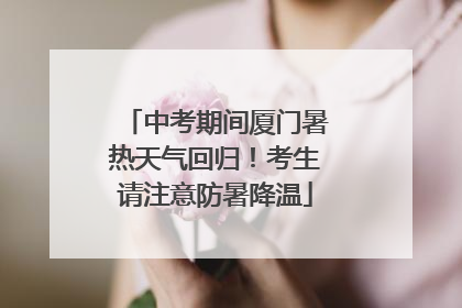 中考期间厦门暑热天气回归！考生请注意防暑降温