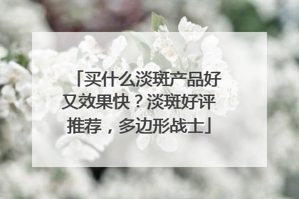 买什么淡斑产品好又效果快？淡斑好评推荐，多边形战士