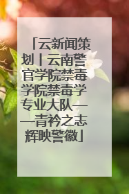 云新闻策划丨云南警官学院禁毒学院禁毒学专业大队——青衿之志辉映警徽