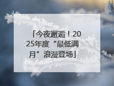 今夜邂逅！2025年度“最低满月”浪漫登场