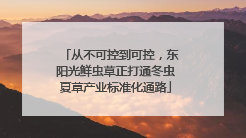 从不可控到可控，东阳光鲜虫草正打通冬虫夏草产业标准化通路