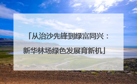 从治沙先锋到绿富同兴：新华林场绿色发展育新机