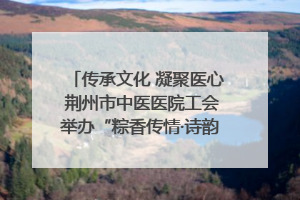 传承文化 凝聚医心 荆州市中医医院工会举办“粽香传情·诗韵端午”系列活动