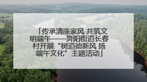 传承清廉家风 共筑文明端午——舞阳街道长春村开展“树道德新风 扬端午文化”主题活动