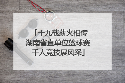 十九载薪火相传 湖南省直单位篮球赛千人竞技展风采