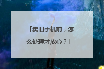 卖旧手机前，怎么处理才放心？