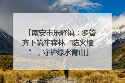 南安市乐峰镇：多管齐下筑牢森林“防火墙”，守护绿水青山